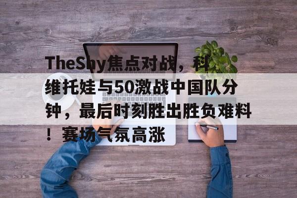 关于TheShy焦点对战，科维托娃与50激战中国队分钟，最后时刻胜出胜负难料！赛场气氛高涨的信息